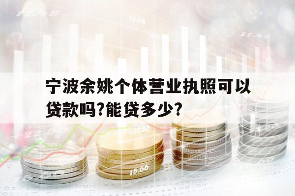 宁波余姚个体营业执照可以贷款吗?能贷多少?